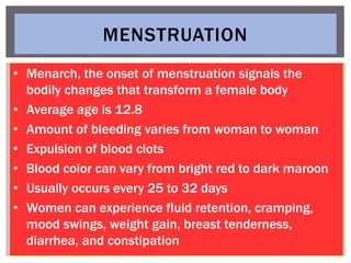 MENSTRUATION
• Menarch, the onset of menstruation signals the
bodily changes that transform a female body
• Average age is...