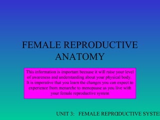 FEMALE REPRODUCTIVE
ANATOMY
This information is important because it will raise your level
of awareness and understanding about your physical body.
It is imperative that you learn the changes you can expect to
experience from menarche to menopause as you live with
your female reproductive system

UNIT 3: FEMALE REPRODUCTIVE SYSTEM
1

 