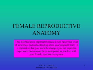 UNIT 3: FEMALE
REPRODUCTIVE SYSTEM
1
FEMALE REPRODUCTIVE
ANATOMY
This information is important because it will raise your level
of awareness and understanding about your physical body. It
is imperative that you learn the changes you can expect to
experience from menarche to menopause as you live with
your female reproductive system
 