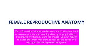 This information is important because it will raise your level
of awareness and understanding about your physical body.
It is imperative that you learn the changes you can expect
to experience from menarche to menopause as you live
with your female reproductive system
1
FEMALE REPRODUCTIVE ANATOMY
 