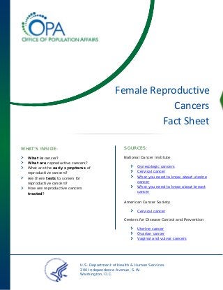 Female Reproductive
Cancers
Fact Sheet
SOURCES:

WHAT’S INSIDE:
What is cancer?
What are reproductive cancers?
What are the early symptoms of
reproductive cancers?
Are there tests to screen for
reproductive cancers?
How are reproductive cancers
treated?

National Cancer Institute
Gynecologic cancers
Cervical cancer
What you need to know about uterine
cancer
What you need to know about breast
cancer
American Cancer Society
Cervical cancer
Centers for Disease Control and Prevention
Uterine cancer
Ovarian cancer
Vaginal and vulvar cancers

U.S. Department of Health & Human Services
200 Independence Avenue, S.W.
Washington, D.C.

 