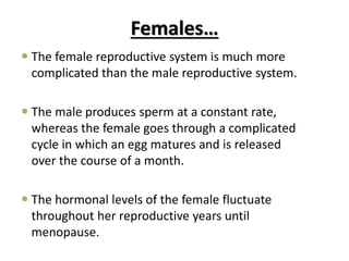 Females…
 The female reproductive system is much more
complicated than the male reproductive system.
 The male produces sperm at a constant rate,
whereas the female goes through a complicated
cycle in which an egg matures and is released
over the course of a month.
 The hormonal levels of the female fluctuate
throughout her reproductive years until
menopause.
 