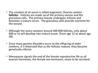  The creation of an ovum is called oogenesis: Ovaries contain
follicles. Follicles are made up of the primary oocyte and the
granulosa cells. The primary oocyte undergoes meiosis and
becomes a mature ovum. The granulosa cells provide nutrients for
the oocyte.
 Although the ovary contains around 400 000 follicles, only about
400 or so will develop into mature ovum (from age 12 to about age
50).
 Since many genetic disorders occur to the offspring of older
mothers, it is theorized that as the follicles mature, they become
genetically inferior.
 Menopause signals the end of the female reproductive life as all
ovarian hormones, the female sex hormones, cease to be secreted.
 