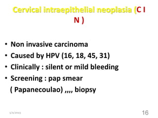 Cervical intraepithelial neoplasia (C I
N )
• Non invasive carcinoma
• Caused by HPV (16, 18, 45, 31)
• Clinically : silent or mild bleeding
• Screening : pap smear
( Papanecoulao) ,,,, biopsy
5/9/2023 16
 
