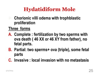 Hydatidiform Mole
 Chorionic villi odema with trophblastic
proliferation
Three forms
A. Complete : fertilization by two sperms with
ova death ( 46 XX or 46 XY from father), no
fetal parts.
B. Partial: two sperms+ ova (triple), some fetal
parts
C. Invasive : local invasion with no metastasis
5/9/2023 25
 