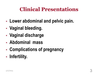 Clinical Presentations
• Lower abdominal and pelvic pain.
• Vaginal bleeding.
• Vaginal discharge
• Abdominal mass
• Complications of pregnancy
• Infertility.
5/9/2023 3
 