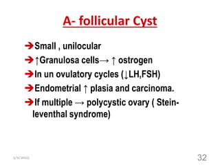 A- follicular Cyst
Small , unilocular
↑Granulosa cells→ ↑ ostrogen
In un ovulatory cycles (↓LH,FSH)
Endometrial ↑ plasia and carcinoma.
If multiple → polycystic ovary ( Stein-
leventhal syndrome)
5/9/2023 32
 