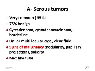 A- Serous tumors
Very common ( 35%)
75% benign
 Cystadenoma, cystadenocarcinoma,
borderline
 Uni or multi locular cyst , clear fluid
 Signs of malignancy :nodularity, papillary
projections, solidity
 Mic: like tube
5/9/2023 37
 