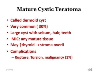 Mature Cystic Teratoma
• Called dermoid cyst
• Very common ( 30%)
• Large cyst with sebum, hair, teeth
• MIC: any mature tissue
• May ↑thyroid →stroma overii
• Complications
– Rupture, Torsion, malignancy (1%)
5/9/2023 44
 