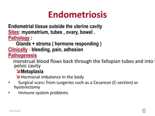 Endometriosis
Endometrial tissue outside the uterine cavity
Sites: myometrium, tubes , ovary, bowel .
Pathology :
Glands + stroma ( hormone responding )
Clinically : bleeding, pain, adhesion
Pathogenesis
menstrual blood flows back through the fallopian tubes and into t
pelvic cavity
Metaplasia
 Hormonal imbalance In the body
• Surgical scars: from surgeries such as a Cesarean (C-section) or
hysterectomy
• Immune system problems
5/9/2023 6
 