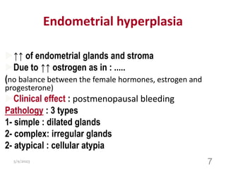 Endometrial hyperplasia
↑↑ of endometrial glands and stroma
Due to ↑↑ ostrogen as in : .....
(no balance between the female hormones, estrogen and
progesterone)
Clinical effect : postmenopausal bleeding
Pathology : 3 types
1- simple : dilated glands
2- complex: irregular glands
2- atypical : cellular atypia
5/9/2023 7
 