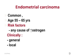 Endometrial carcinoma
Common ,
Age 55 – 65 yrs
Risk factors
- any cause of ↑ostrogen
Clinically :
- general
- local
5/9/2023 9
 