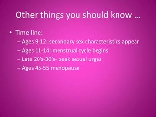 Other things you should know …
• Time line:
  – Ages 9-12: secondary sex characteristics appear
  – Ages 11-14: menstrual cycle begins
  – Late 20’s-30’s- peak sexual urges
  – Ages 45-55 menopause
 