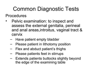 Common Diagnostic Tests
Procedures
• Pelvic examination: to inspect and
   assess the external genitalia, perineal
   and anal areas,introitus, vaginal tract &
   cervix
  –   Have patient empty bladder
  –   Please patient in lithotomy position
  –   Flex and abduct patient’s thighs
  –   Please patients feet in stirrups
  –   Extends patients buttocks slightly beyond
      the edge of the examining table
 