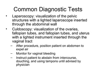 Common Diagnostic Tests
•   Laparoscopy: visualization of the pelvic
    structures with a lighted laparoscope inserted
    through the abdominal wall
•   Culdoscopy: visualization of the ovaries,
    fallopian tubes, and fallopian tubes, and uterus
    with a lighted instrument inserted through the
    vaginal tract
    –   After procedure, position patient on abdomen to
        expel air
    –   Monitor for vaginal bleeding
    –   Instruct patient to abstain from intercourse,
        douching, and using tampons until advised by
        physician
 