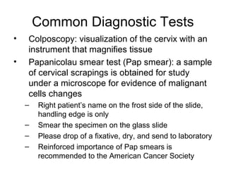 Common Diagnostic Tests
•   Colposcopy: visualization of the cervix with an
    instrument that magnifies tissue
•   Papanicolau smear test (Pap smear): a sample
    of cervical scrapings is obtained for study
    under a microscope for evidence of malignant
    cells changes
    –   Right patient’s name on the frost side of the slide,
        handling edge is only
    –   Smear the specimen on the glass slide
    –   Please drop of a fixative, dry, and send to laboratory
    –   Reinforced importance of Pap smears is
        recommended to the American Cancer Society
 