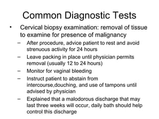 Common Diagnostic Tests
•   Cervical biopsy examination: removal of tissue
    to examine for presence of malignancy
    –   After procedure, advice patient to rest and avoid
        strenuous activity for 24 hours
    –   Leave packing in place until physician permits
        removal (usually 12 to 24 hours)
    –   Monitor for vaginal bleeding
    –   Instruct patient to abstain from
        intercourse,douching, and use of tampons until
        advised by physician
    –   Explained that a malodorous discharge that may
        last three weeks will occur, daily bath should help
        control this discharge
 
