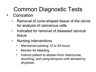 Common Diagnostic Tests
•   Conization
    – Removal of cone-shaped tissue of the cervix
      for analysis of cancerous cells
    – Indicated for removal of diseased cervical
      tissue
    – Nursing interventions
      •   Maintained packing 12 to 24 hours
      •   Monitor for bleeding
      •   Instruct patient to abstain from intercourse,
          douching, and using tampons until advised by
          physician
 