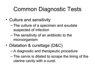 Common Diagnostic Tests
• Culture and sensitivity
  – The culture of a specimen and exudate
    suspected of infection
  – The sensitivity of an antibiotic to the
    microorganism
• Dilatation & curettage (D&C)
  – A diagnostic and therapeutic procedure
  – The cervix is dilated to scrape the lining of the
    uterine cavity with a curet.
 