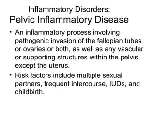 Inflammatory Disorders:
Pelvic Inflammatory Disease
• An inflammatory process involving
  pathogenic invasion of the fallopian tubes
  or ovaries or both, as well as any vascular
  or supporting structures within the pelvis,
  except the uterus.
• Risk factors include multiple sexual
  partners, frequent intercourse, IUDs, and
  childbirth.
 