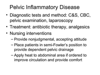 Pelvic Inflammatory Disease
• Diagnostic tests and method: C&S, CBC,
  pelvic examination, laparoscopy
• Treatment: antibiotic therapy, analgesics
• Nursing interventions
  – Provide nonjudgmental, accepting attitude
  – Place patients in semi-Fowler’s position to
    provide dependent pelvic drainage
  – Apply heat to abdominal area if ordered to
    improve circulation and provide comfort
 