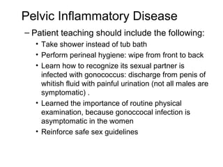Pelvic Inflammatory Disease
– Patient teaching should include the following:
  • Take shower instead of tub bath
  • Perform perineal hygiene: wipe from front to back
  • Learn how to recognize its sexual partner is
    infected with gonococcus: discharge from penis of
    whitish fluid with painful urination (not all males are
    symptomatic) .
  • Learned the importance of routine physical
    examination, because gonoccocal infection is
    asymptomatic in the women
  • Reinforce safe sex guidelines
 