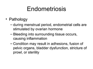 Endometriosis
• Pathology
  – during menstrual period, endometrial cells are
    stimulated by ovarian hormone
  – Bleeding into surrounding tissue occurs,
    causing inflammation
  – Condition may result in adhesions, fusion of
    pelvic organs, bladder dysfunction, stricture of
    prowl, or sterility
 