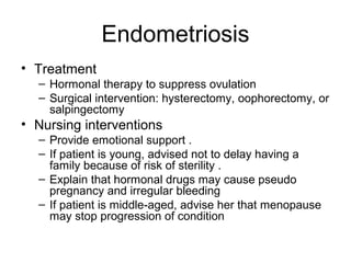 Endometriosis
• Treatment
  – Hormonal therapy to suppress ovulation
  – Surgical intervention: hysterectomy, oophorectomy, or
    salpingectomy
• Nursing interventions
  – Provide emotional support .
  – If patient is young, advised not to delay having a
    family because of risk of sterility .
  – Explain that hormonal drugs may cause pseudo
    pregnancy and irregular bleeding
  – If patient is middle-aged, advise her that menopause
    may stop progression of condition
 