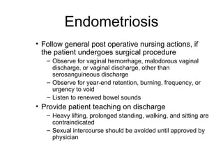 Endometriosis
• Follow general post operative nursing actions, if
  the patient undergoes surgical procedure
   – Observe for vaginal hemorrhage, malodorous vaginal
     discharge, or vaginal discharge, other than
     serosanguineous discharge
   – Observe for year-end retention, burning, frequency, or
     urgency to void
   – Listen to renewed bowel sounds
• Provide patient teaching on discharge
   – Heavy lifting, prolonged standing, walking, and sitting are
     contraindicated
   – Sexual intercourse should be avoided until approved by
     physician
 