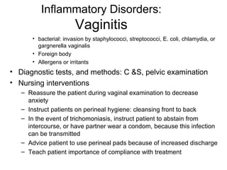 Inflammatory Disorders:
                       Vaginitis
      • bacterial: invasion by staphylococci, streptococci, E. coli, chlamydia, or
        gargnerella vaginalis
      • Foreign body
      • Allergens or irritants
• Diagnostic tests, and methods: C &S, pelvic examination
• Nursing interventions
   – Reassure the patient during vaginal examination to decrease
     anxiety
   – Instruct patients on perineal hygiene: cleansing front to back
   – In the event of trichomoniasis, instruct patient to abstain from
     intercourse, or have partner wear a condom, because this infection
     can be transmitted
   – Advice patient to use perineal pads because of increased discharge
   – Teach patient importance of compliance with treatment
 