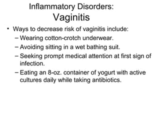 Inflammatory Disorders:
                Vaginitis
• Ways to decrease risk of vaginitis include:
  – Wearing cotton-crotch underwear.
  – Avoiding sitting in a wet bathing suit.
  – Seeking prompt medical attention at first sign of
    infection.
  – Eating an 8-oz. container of yogurt with active
    cultures daily while taking antibiotics.
 
