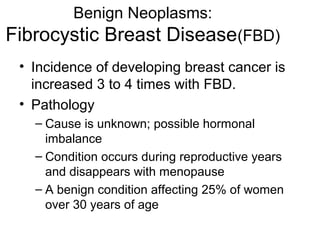 Benign Neoplasms:
Fibrocystic Breast Disease(FBD)
 • Incidence of developing breast cancer is
   increased 3 to 4 times with FBD.
 • Pathology
   – Cause is unknown; possible hormonal
     imbalance
   – Condition occurs during reproductive years
     and disappears with menopause
   – A benign condition affecting 25% of women
     over 30 years of age
 