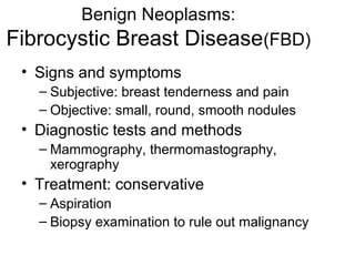 Benign Neoplasms:
Fibrocystic Breast Disease(FBD)
 • Signs and symptoms
   – Subjective: breast tenderness and pain
   – Objective: small, round, smooth nodules
 • Diagnostic tests and methods
   – Mammography, thermomastography,
     xerography
 • Treatment: conservative
   – Aspiration
   – Biopsy examination to rule out malignancy
 