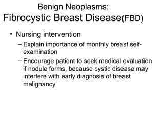 Benign Neoplasms:
Fibrocystic Breast Disease(FBD)
 • Nursing intervention
   – Explain importance of monthly breast self-
     examination
   – Encourage patient to seek medical evaluation
     if nodule forms, because cystic disease may
     interfere with early diagnosis of breast
     malignancy
 