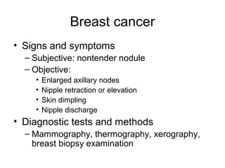 Breast cancer
• Signs and symptoms
  – Subjective: nontender nodule
  – Objective:
    •   Enlarged axillary nodes
    •   Nipple retraction or elevation
    •   Skin dimpling
    •   Nipple discharge
• Diagnostic tests and methods
  – Mammography, thermography, xerography,
    breast biopsy examination
 