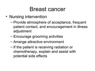 Breast cancer
• Nursing intervention
  – Provide atmosphere of acceptance, frequent
    patient contact, and encouragement in illness
    adjustment
  – Encourage grooming activities
  – Arrange attractive environment
  – If the patient is receiving radiation or
    chemotherapy, explain and assist with
    potential side effects
 