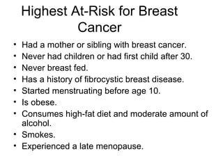 Highest At-Risk for Breast
             Cancer
• Had a mother or sibling with breast cancer.
• Never had children or had first child after 30.
• Never breast fed.
• Has a history of fibrocystic breast disease.
• Started menstruating before age 10.
• Is obese.
• Consumes high-fat diet and moderate amount of
  alcohol.
• Smokes.
• Experienced a late menopause.
 