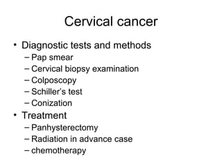 Cervical cancer
• Diagnostic tests and methods
  – Pap smear
  – Cervical biopsy examination
  – Colposcopy
  – Schiller’s test
  – Conization
• Treatment
  – Panhysterectomy
  – Radiation in advance case
  – chemotherapy
 