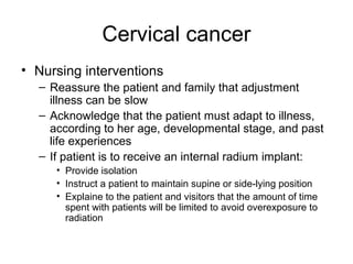 Cervical cancer
• Nursing interventions
  – Reassure the patient and family that adjustment
    illness can be slow
  – Acknowledge that the patient must adapt to illness,
    according to her age, developmental stage, and past
    life experiences
  – If patient is to receive an internal radium implant:
     • Provide isolation
     • Instruct a patient to maintain supine or side-lying position
     • Explaine to the patient and visitors that the amount of time
       spent with patients will be limited to avoid overexposure to
       radiation
 