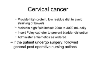 Cervical cancer
  • Provide high-protein, low residue diet to avoid
    straining of bowels
  • Maintain high fluid intake: 2000 to 3000 mL daily
  • Insert Foley catheter to prevent bladder distention
  • Administer antiemetics as ordered
– If the patient undergo surgery, followed
  general post operative nursing actions
 