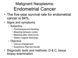 Malignant Neoplasms:
         Endometrial Cancer
• The five-year survival rate for endometrial
  cancer is 84%.
• Signs and symptoms
  – Subjective
     •   Postmenopausal bleeding
     •   Bleeding between cycles
     •   Bleeding after intercourse
     •   Watery vaginal discharge
  – Objective
     • Uterine enlargement
     • Suspicious Pap test results
• Diagnostic tests and methods: D & C, tissue
  biopsy examination
 