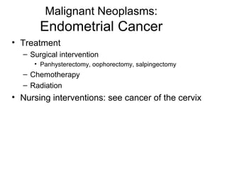 Malignant Neoplasms:
       Endometrial Cancer
• Treatment
  – Surgical intervention
     • Panhysterectomy, oophorectomy, salpingectomy
  – Chemotherapy
  – Radiation
• Nursing interventions: see cancer of the cervix
 