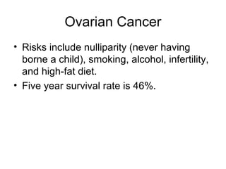 Ovarian Cancer
• Risks include nulliparity (never having
  borne a child), smoking, alcohol, infertility,
  and high-fat diet.
• Five year survival rate is 46%.
 