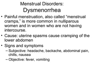 Menstrual Disorders:
            Dysmenorrhea
• Painful menstruation, also called “menstrual
  cramps,” is more common in nulliparous
  women and in women who are not having
  intercourse.
• Cause: uterine spasms cause cramping of the
  lower abdomen
• Signs and symptoms
  – Subjective: headache, backache, abdominal pain,
    chills, nausea
  – Objective: fever, vomiting
 