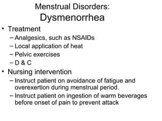 Menstrual Disorders:
            Dysmenorrhea
• Treatment
  – Analgesics, such as NSAIDs
  – Local application of heat
  – Pelvic exercises
  –D&C
• Nursing intervention
  – Instruct patient on avoidance of fatigue and
    overexertion during menstrual period.
  – Instruct patient on ingestion of warm beverages
    before onset of pain to prevent attack
 