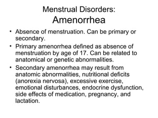 Menstrual Disorders:
               Amenorrhea
• Absence of menstruation. Can be primary or
  secondary.
• Primary amenorrhea defined as absence of
  menstruation by age of 17. Can be related to
  anatomical or genetic abnormalities.
• Secondary amenorrhea may result from
  anatomic abnormalities, nutritional deficits
  (anorexia nervosa), excessive exercise,
  emotional disturbances, endocrine dysfunction,
  side effects of medication, pregnancy, and
  lactation.
 