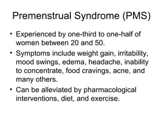 Premenstrual Syndrome (PMS)
• Experienced by one-third to one-half of
  women between 20 and 50.
• Symptoms include weight gain, irritability,
  mood swings, edema, headache, inability
  to concentrate, food cravings, acne, and
  many others.
• Can be alleviated by pharmacological
  interventions, diet, and exercise.
 