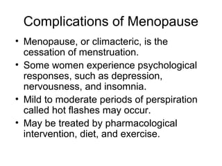 Complications of Menopause
• Menopause, or climacteric, is the
  cessation of menstruation.
• Some women experience psychological
  responses, such as depression,
  nervousness, and insomnia.
• Mild to moderate periods of perspiration
  called hot flashes may occur.
• May be treated by pharmacological
  intervention, diet, and exercise.
 