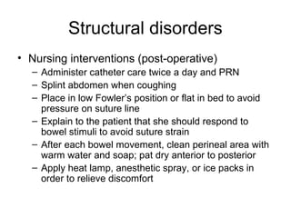 Structural disorders
• Nursing interventions (post-operative)
  – Administer catheter care twice a day and PRN
  – Splint abdomen when coughing
  – Place in low Fowler’s position or flat in bed to avoid
    pressure on suture line
  – Explain to the patient that she should respond to
    bowel stimuli to avoid suture strain
  – After each bowel movement, clean perineal area with
    warm water and soap; pat dry anterior to posterior
  – Apply heat lamp, anesthetic spray, or ice packs in
    order to relieve discomfort
 