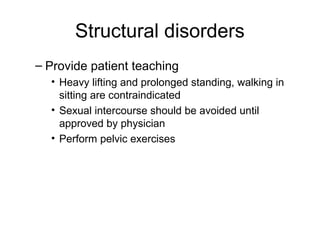 Structural disorders
– Provide patient teaching
  • Heavy lifting and prolonged standing, walking in
    sitting are contraindicated
  • Sexual intercourse should be avoided until
    approved by physician
  • Perform pelvic exercises
 